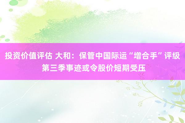 投资价值评估 大和：保管中国际运“增合手”评级 第三季事迹或令股价短期受压