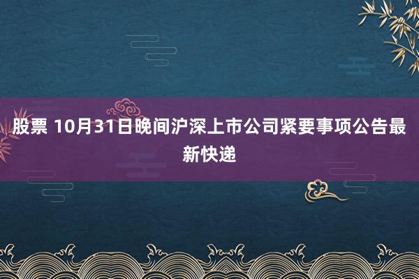 股票 10月31日晚间沪深上市公司紧要事项公告最新快递