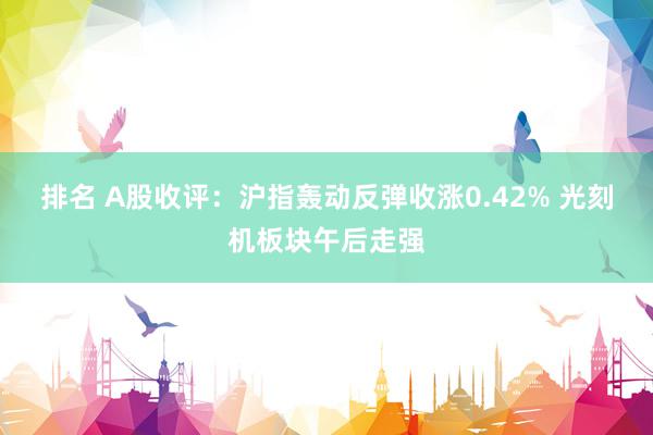 排名 A股收评：沪指轰动反弹收涨0.42% 光刻机板块午后走强