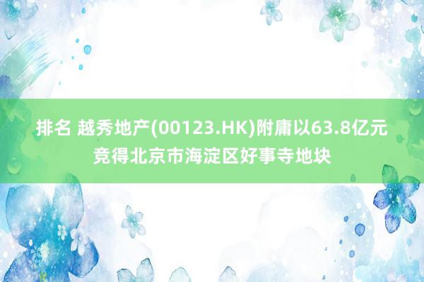 排名 越秀地产(00123.HK)附庸以63.8亿元竞得北京市海淀区好事寺地块