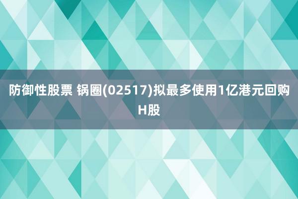 防御性股票 锅圈(02517)拟最多使用1亿港元回购H股