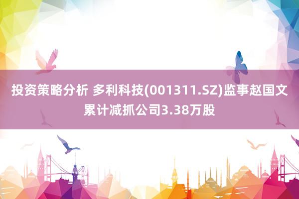 投资策略分析 多利科技(001311.SZ)监事赵国文累计减抓公司3.38万股