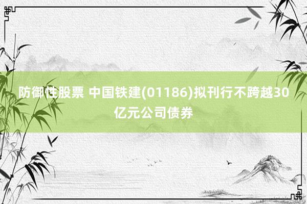 防御性股票 中国铁建(01186)拟刊行不跨越30亿元公司债券