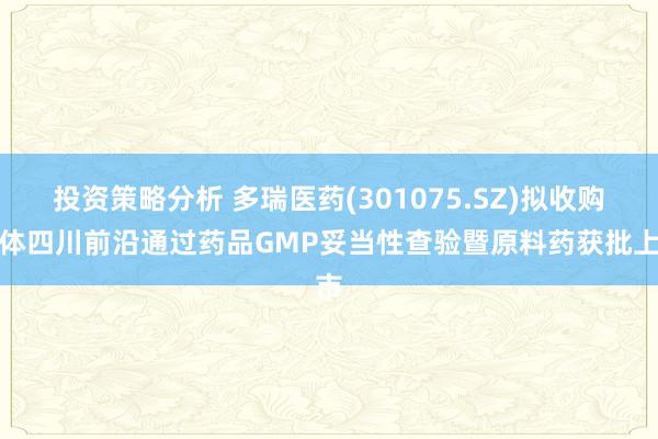 投资策略分析 多瑞医药(301075.SZ)拟收购主体四川前沿通过药品GMP妥当性查验暨原料药获批上市