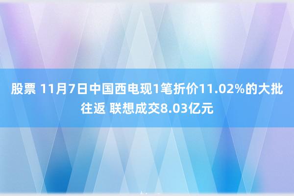 股票 11月7日中国西电现1笔折价11.02%的大批往返 联想成交8.03亿元