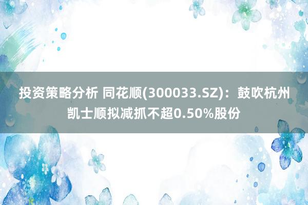 投资策略分析 同花顺(300033.SZ)：鼓吹杭州凯士顺拟减抓不超0.50%股份