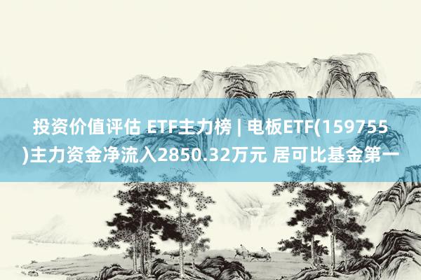 投资价值评估 ETF主力榜 | 电板ETF(159755)主力资金净流入2850.32万元 居可比基金第一