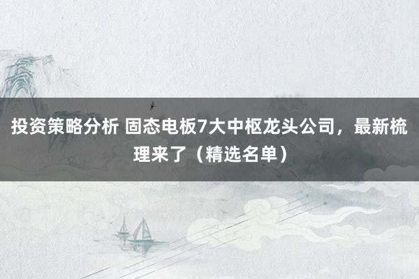 投资策略分析 固态电板7大中枢龙头公司，最新梳理来了（精选名单）