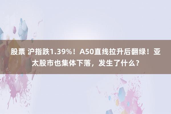 股票 沪指跌1.39%！A50直线拉升后翻绿！亚太股市也集体下落，发生了什么？