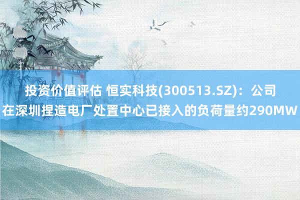 投资价值评估 恒实科技(300513.SZ)：公司在深圳捏造电厂处置中心已接入的负荷量约290MW