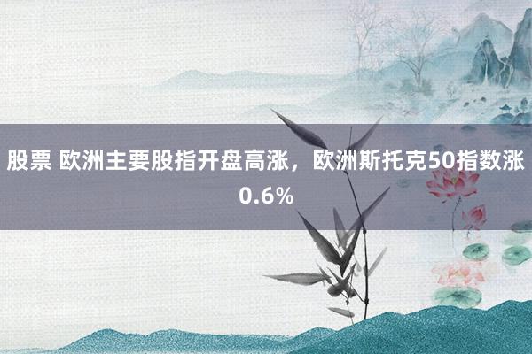 股票 欧洲主要股指开盘高涨，欧洲斯托克50指数涨0.6%