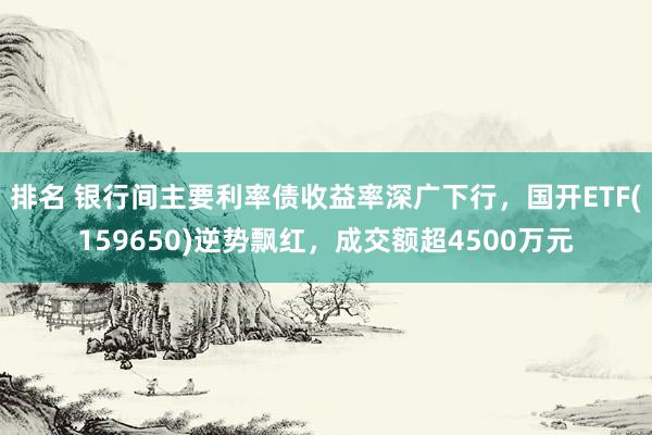 排名 银行间主要利率债收益率深广下行，国开ETF(159650)逆势飘红，成交额超4500万元