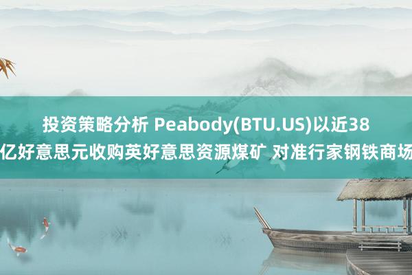 投资策略分析 Peabody(BTU.US)以近38亿好意思元收购英好意思资源煤矿 对准行家钢铁商场