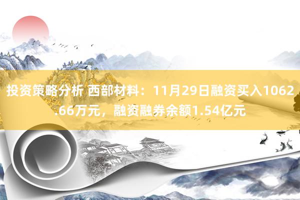 投资策略分析 西部材料：11月29日融资买入1062.66万元，融资融券余额1.54亿元