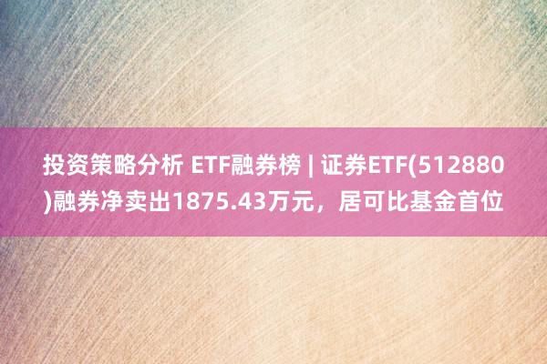 投资策略分析 ETF融券榜 | 证券ETF(512880)融券净卖出1875.43万元，居可比基金首位