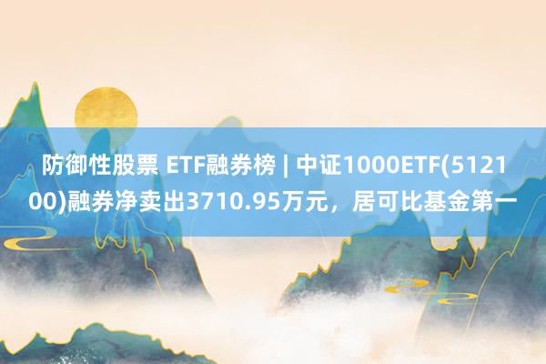 防御性股票 ETF融券榜 | 中证1000ETF(512100)融券净卖出3710.95万元，居可比基金第一