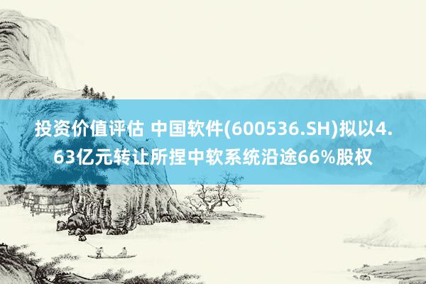 投资价值评估 中国软件(600536.SH)拟以4.63亿元转让所捏中软系统沿途66%股权