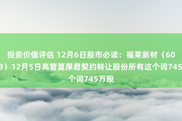 投资价值评估 12月6日股市必读：福莱新材（605488）12月5日高管夏厚君契约转让股份所有这个词745万股