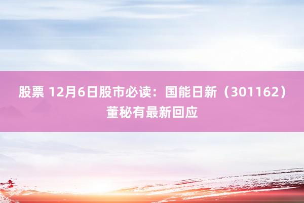 股票 12月6日股市必读：国能日新（301162）董秘有最新回应