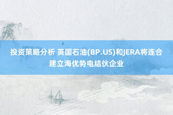 投资策略分析 英国石油(BP.US)和JERA将连合建立海优势电结伙企业