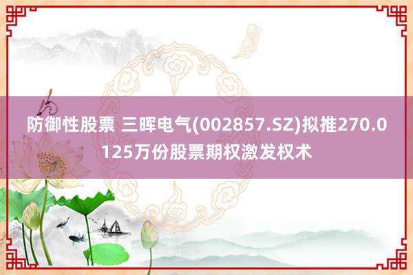 防御性股票 三晖电气(002857.SZ)拟推270.0125万份股票期权激发权术