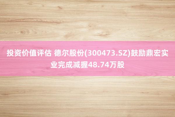 投资价值评估 德尔股份(300473.SZ)鼓励鼎宏实业完成减握48.74万股