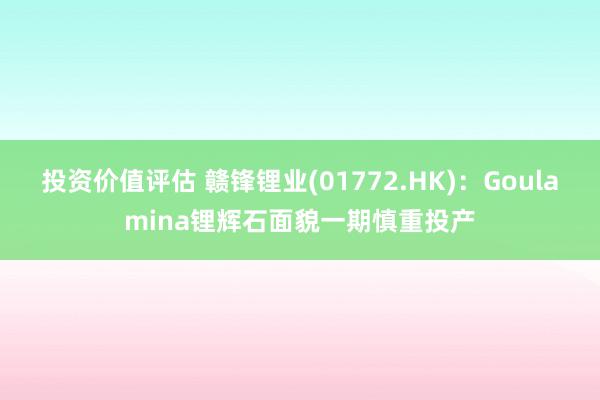 投资价值评估 赣锋锂业(01772.HK)：Goulamina锂辉石面貌一期慎重投产