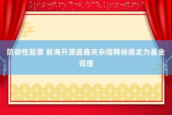 防御性股票 前海开源盛鑫夹杂增聘杨德龙为基金司理