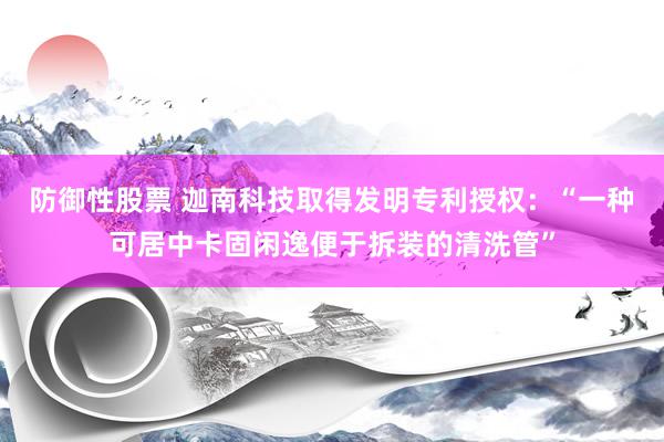 防御性股票 迦南科技取得发明专利授权：“一种可居中卡固闲逸便于拆装的清洗管”