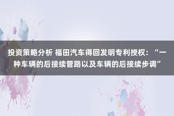 投资策略分析 福田汽车得回发明专利授权：“一种车辆的后接续管路以及车辆的后接续步调”