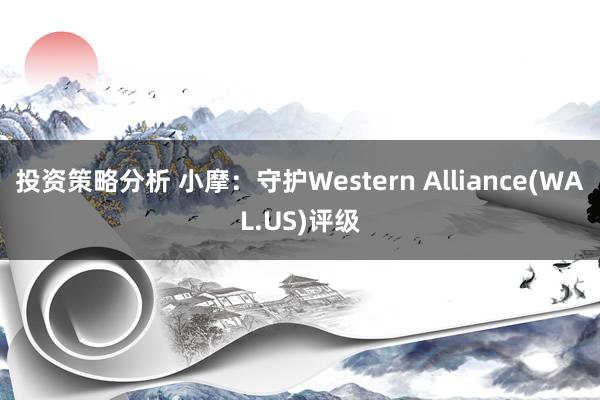 投资策略分析 小摩：守护Western Alliance(WAL.US)评级