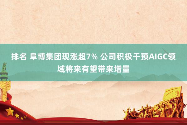 排名 阜博集团现涨超7% 公司积极干预AIGC领域将来有望带来增量