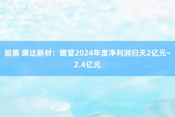 股票 康达新材：瞻望2024年度净利润归天2亿元~2.4亿元