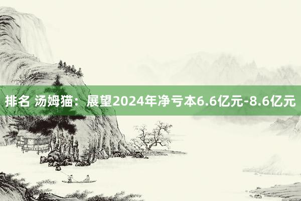 排名 汤姆猫：展望2024年净亏本6.6亿元-8.6亿元