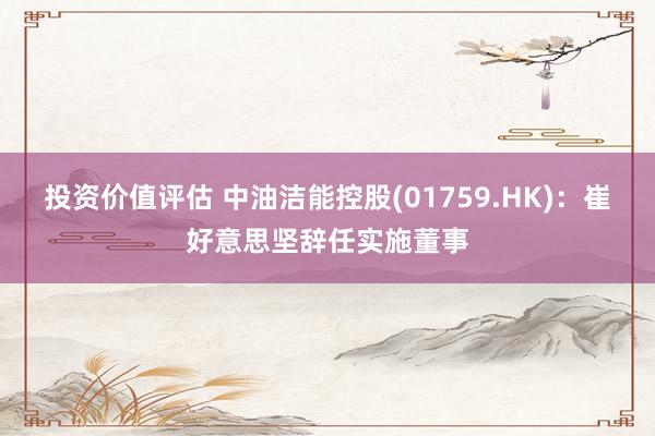 投资价值评估 中油洁能控股(01759.HK)：崔好意思坚辞任实施董事