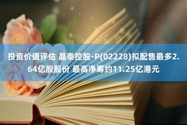 投资价值评估 晶泰控股-P(02228)拟配售最多2.64亿股股份 最高净筹约11.25亿港元