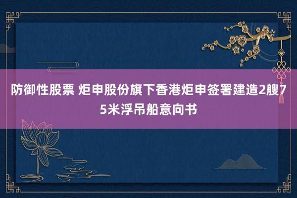 防御性股票 炬申股份旗下香港炬申签署建造2艘75米浮吊船意向书