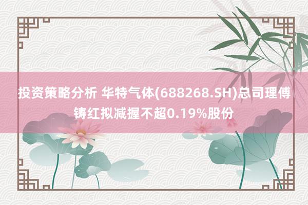 投资策略分析 华特气体(688268.SH)总司理傅铸红拟减握不超0.19%股份