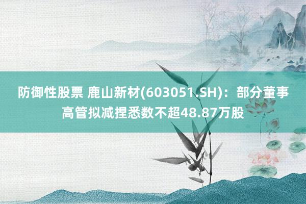 防御性股票 鹿山新材(603051.SH)：部分董事高管拟减捏悉数不超48.87万股