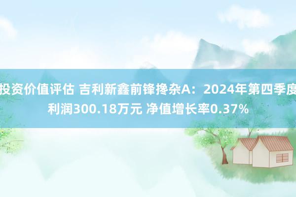 投资价值评估 吉利新鑫前锋搀杂A：2024年第四季度利润300.18万元 净值增长率0.37%