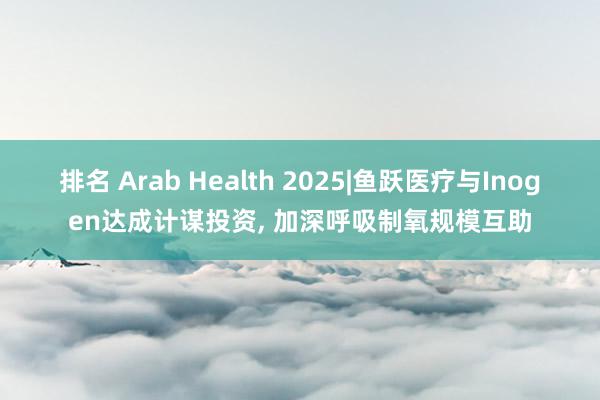 排名 Arab Health 2025|鱼跃医疗与Inogen达成计谋投资, 加深呼吸制氧规模互助