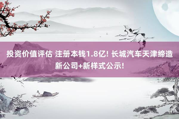 投资价值评估 注册本钱1.8亿! 长城汽车天津缔造新公司+新样式公示!