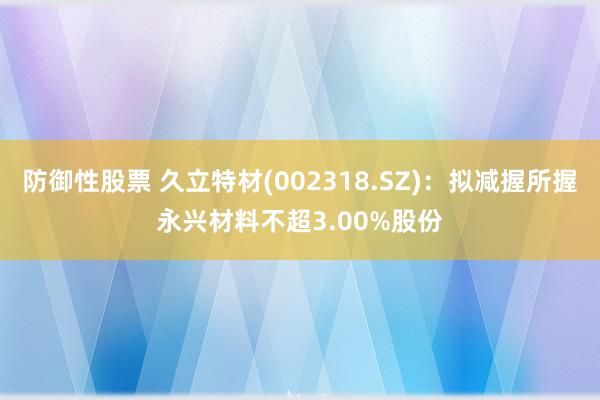 防御性股票 久立特材(002318.SZ)：拟减握所握永兴材料不超3.00%股份