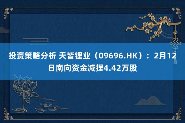 投资策略分析 天皆锂业（09696.HK）：2月12日南向资金减捏4.42万股