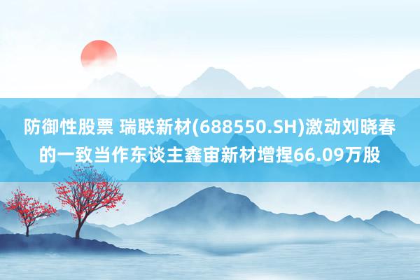 防御性股票 瑞联新材(688550.SH)激动刘晓春的一致当作东谈主鑫宙新材增捏66.09万股