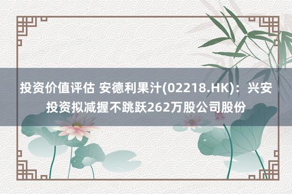 投资价值评估 安德利果汁(02218.HK)：兴安投资拟减握不跳跃262万股公司股份