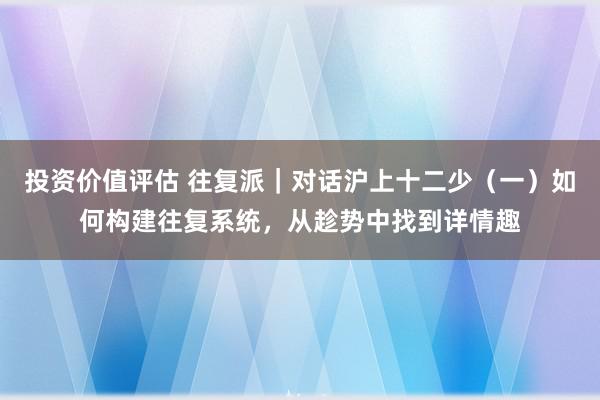 投资价值评估 往复派｜对话沪上十二少（一）如何构建往复系统，从趁势中找到详情趣