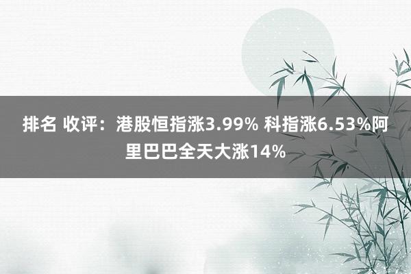 排名 收评：港股恒指涨3.99% 科指涨6.53%阿里巴巴全天大涨14%