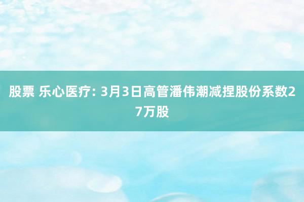 股票 乐心医疗: 3月3日高管潘伟潮减捏股份系数27万股