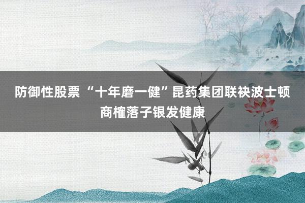 防御性股票 “十年磨一健”昆药集团联袂波士顿商榷落子银发健康